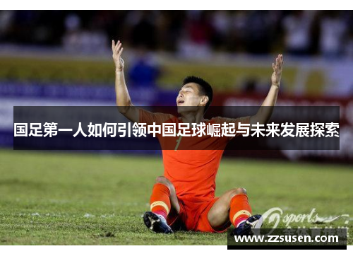 国足第一人如何引领中国足球崛起与未来发展探索